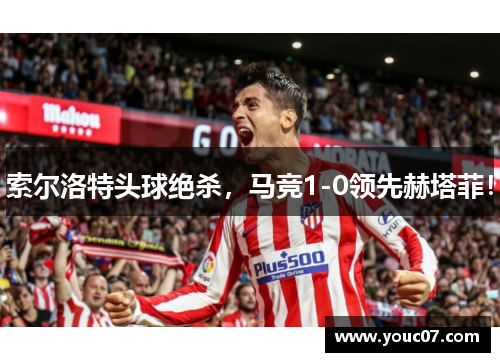 索尔洛特头球绝杀，马竞1-0领先赫塔菲！